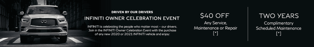 Driven by our drivers. INFINITI Owner Celebration Event. INFINITI is celebrating the people who matter most – our drivers. Join in the INFINITI Owner Celebration Event with the purchase of any new 2020 or 2021 INFINITI vehicle and enjoy these offers: $1,000 Retail Loyalty Offer OR $2,000 Lease Loyalty Offer, $40 off any service, maintenance or repair OR 50% off oil and filter change complete with a multi-point inspection, plus 2 years complimentary scheduled maintenance.